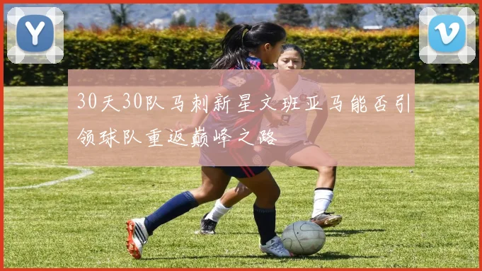 30天30队马刺新星文班亚马能否引领球队重返巅峰之路