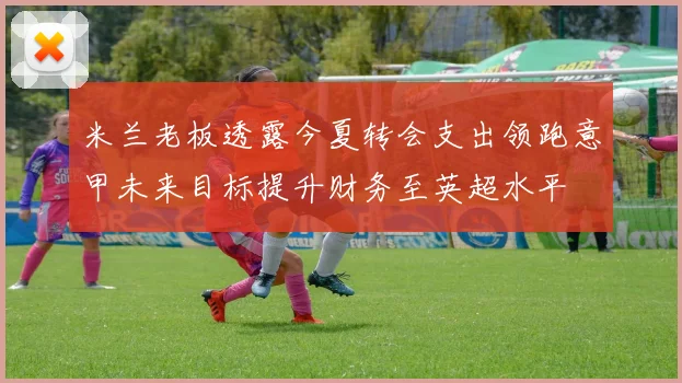 米兰老板透露今夏转会支出领跑意甲未来目标提升财务至英超水平