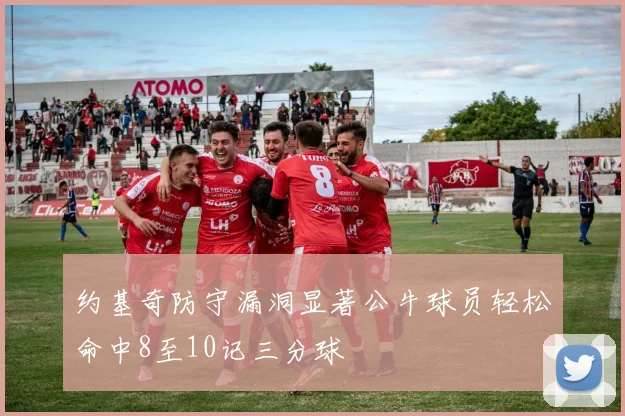 约基奇防守漏洞显著公牛球员轻松命中8至10记三分球