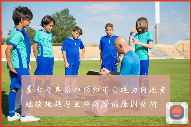 勇士与库明加明知不合适为何还要继续拖延与互相折磨的原因分析