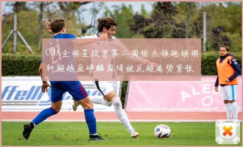 CBA全明星投票第二周徐杰领跑胡明轩超越庞峥麟周琦被反超局势紧张