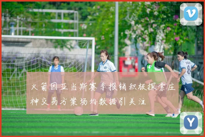 火箭因亚当斯赛季报销积极探索庄神交易方案场均数据引关注