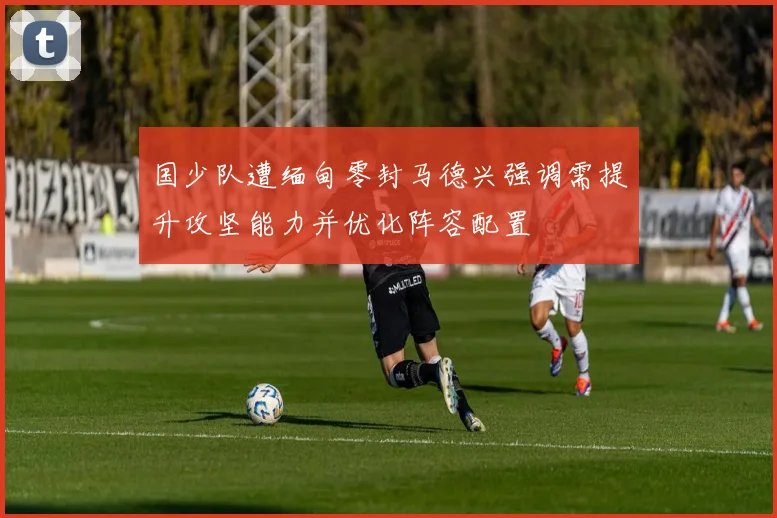 国少队遭缅甸零封马德兴强调需提升攻坚能力并优化阵容配置