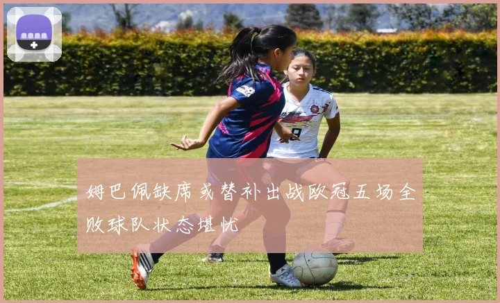 姆巴佩缺席或替补出战欧冠五场全败球队状态堪忧
