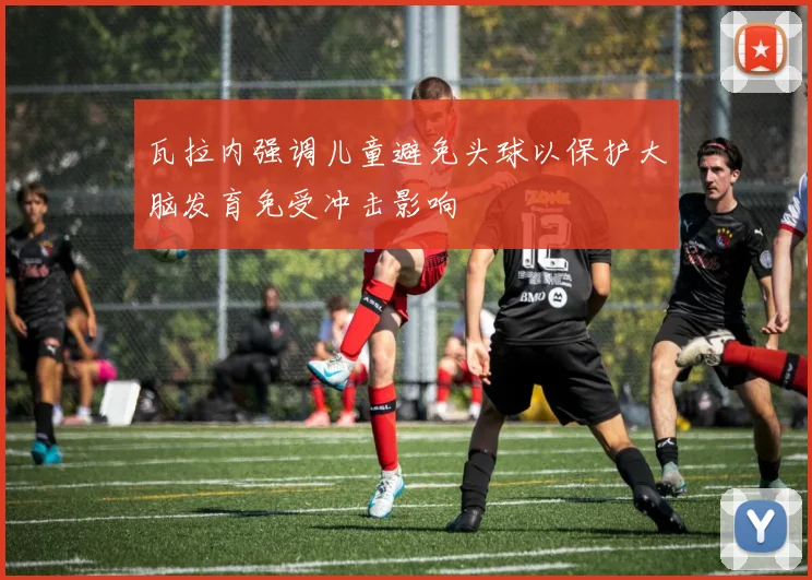 瓦拉内强调儿童避免头球以保护大脑发育免受冲击影响