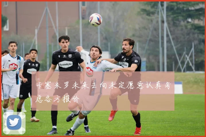 卡塞米罗未来去向未定愿意认真考虑各方报价