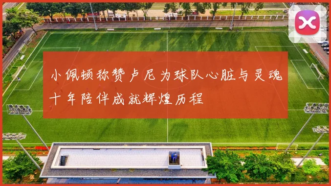 小佩顿称赞卢尼为球队心脏与灵魂十年陪伴成就辉煌历程