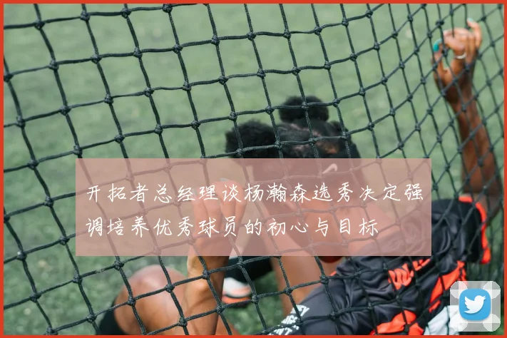 开拓者总经理谈杨瀚森选秀决定强调培养优秀球员的初心与目标
