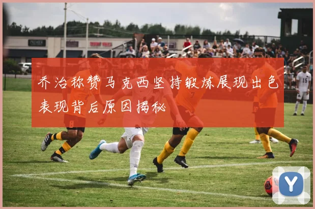 乔治称赞马克西坚持锻炼展现出色表现背后原因揭秘