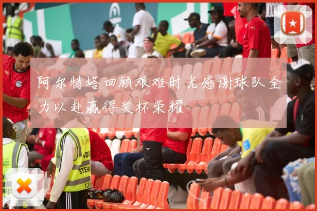 阿尔特塔回顾艰难时光感谢球队全力以赴赢得奖杯荣耀