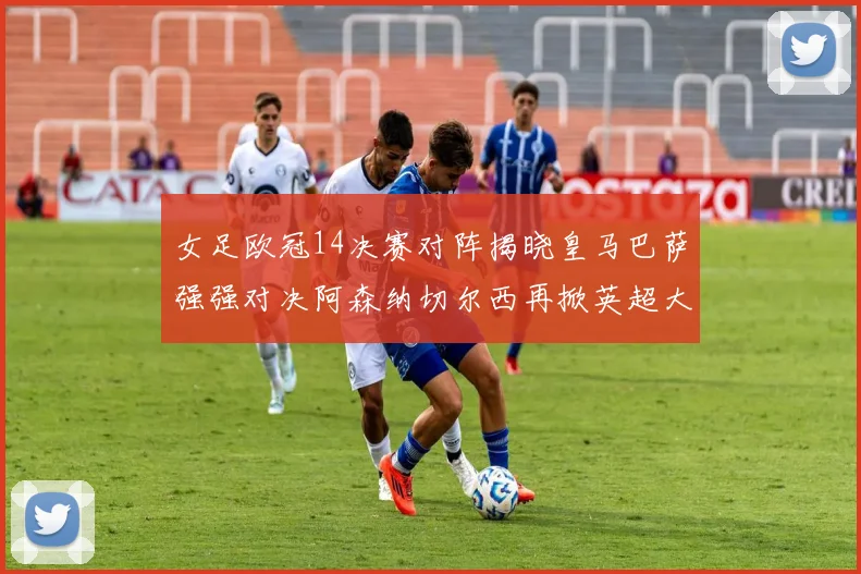 女足欧冠14决赛对阵揭晓皇马巴萨强强对决阿森纳切尔西再掀英超大战