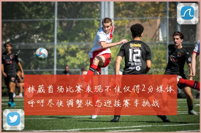 林葳首场比赛表现不佳仅得2分媒体呼吁尽快调整状态迎接赛季挑战