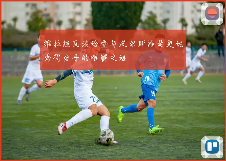 维拉纽瓦谈哈登与皮尔斯谁是更优秀得分手的难解之谜