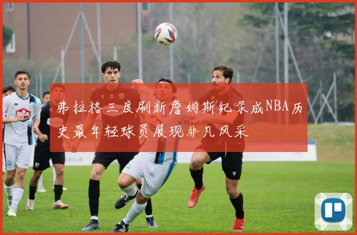 弗拉格三度刷新詹姆斯纪录成NBA历史最年轻球员展现非凡风采
