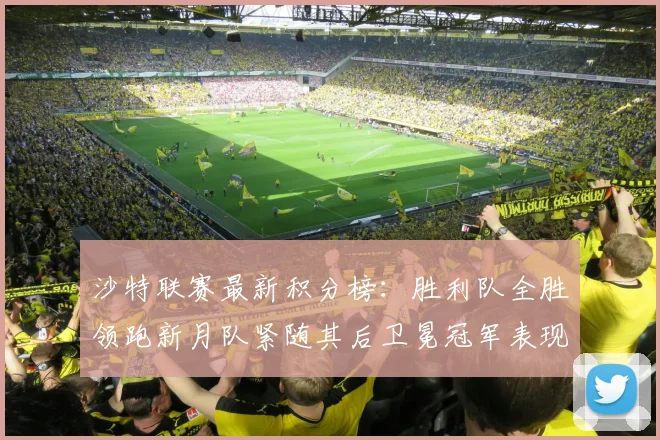 沙特联赛最新积分榜：胜利队全胜领跑新月队紧随其后卫冕冠军表现不佳仅居第七