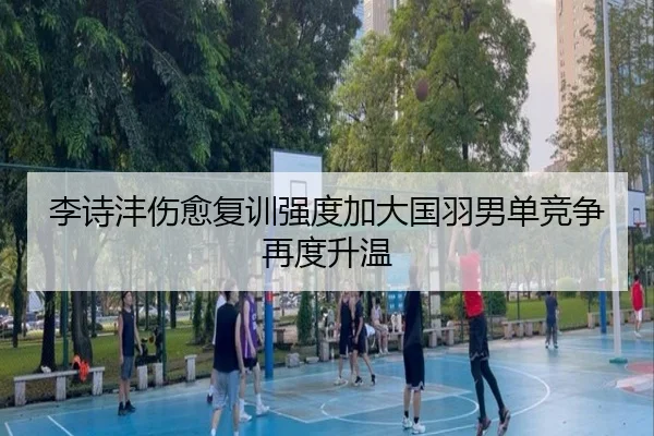 李诗沣伤愈复训强度加大国羽男单竞争再度升温(ZOSPORTS)